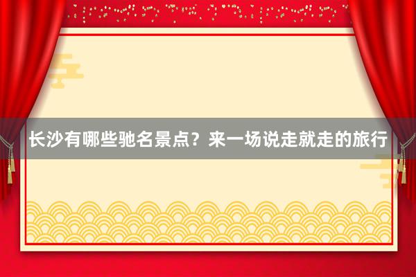 长沙有哪些驰名景点？来一场说走就走的旅行